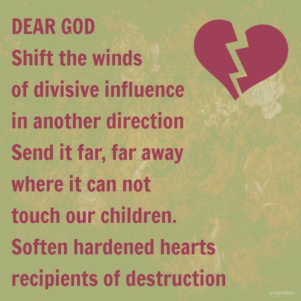 Dear God, Shift the winds of divisive influence in another direction. Send it far, far away, where it can not touch our children.  Soften the hardened hearts, recipients of destruction.