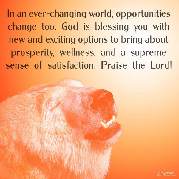 In an ever-changing world, opportunities change too. God is blessing you with new and exciting options to bring about prosperity, wellness, and a supreme sense of satisfaction. Praise the
Lord!