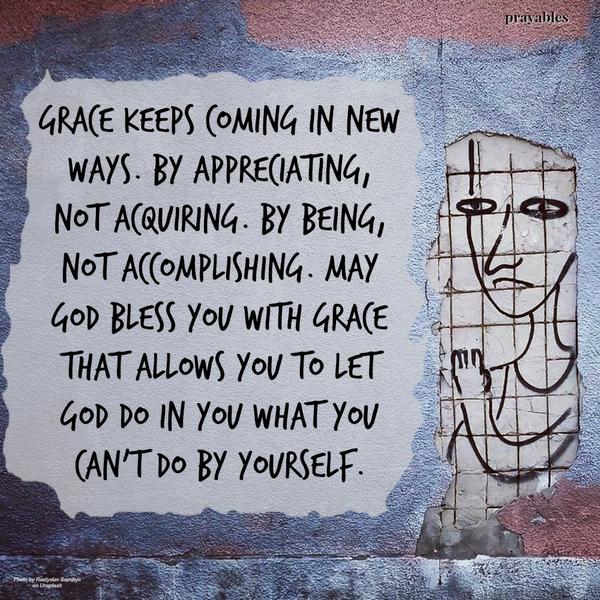 Grace keeps coming in new ways. By appreciating, not acquiring. By being, not accomplishing. May God bless you with grace that allows you to let God do in you what you can’t do by yourself.