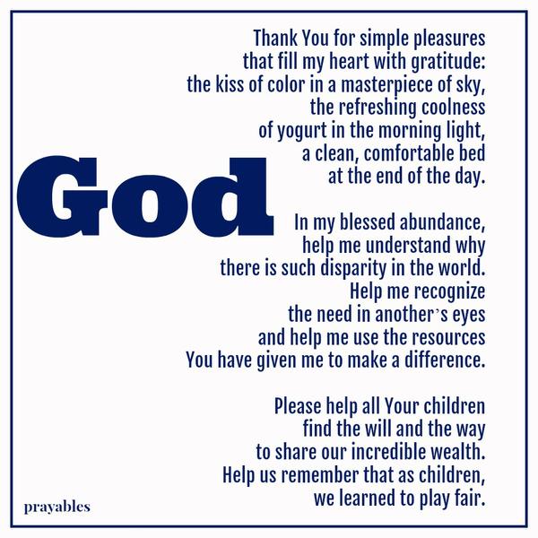 Thank You for simple pleasures that fill my heart with gratitude: the kiss of color in a masterpiece of sky, the refreshing coolness of yogurt in the morning light, a clean, comfortable bed at the end of the day. In my blessed
abundance, help me understand why there is such disparity in the world. Help me recognize the need in anotherʼs eyes and help me use the resources You have given me to make a difference. Please help all Your children find the will and the way to share our incredible wealth. Help us remember that as children, we learned to play fair.