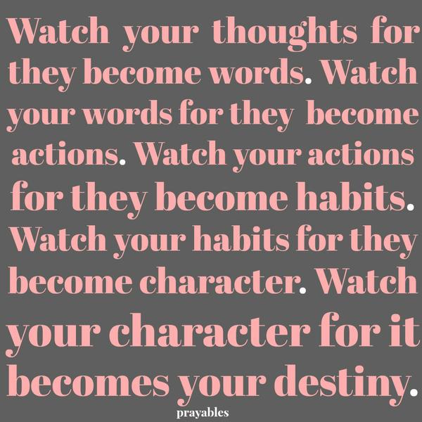 I watch my thoughts for they become my words. I watch my words for they become my actions. I watch my actions for they become my habits. I watch my habits for they become my character. I watch my character for it becomes my
destiny.