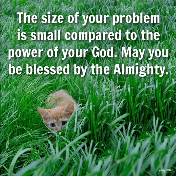 The size of your problem is small compared to the power of your God. May you be blessed by the Almighty.