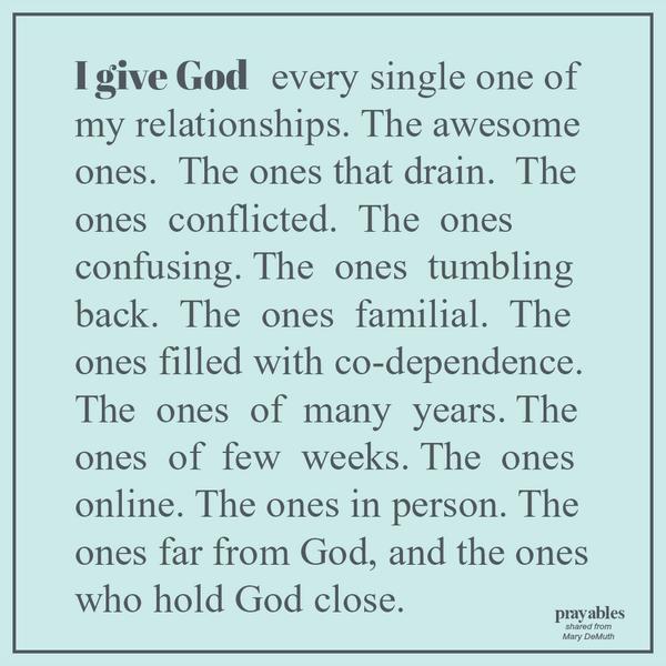 I give God every single one of my relationships. The awesome ones. The ones that drain. The ones conflicted. The ones confusing. The ones tumbling back. The ones familial. The ones filled with co-dependence. The ones of many years.
The ones of few weeks. The ones online. The ones in person. The ones far from God, and the ones who hold God close.