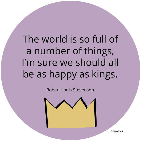 The world is so full of a number of things, I’m sure we should all be as happy as kings. Robert Louis Stevenson