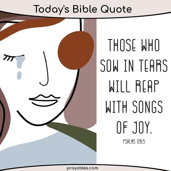 Psalm 126:5 Those who sow in tears will reap with songs of joy.