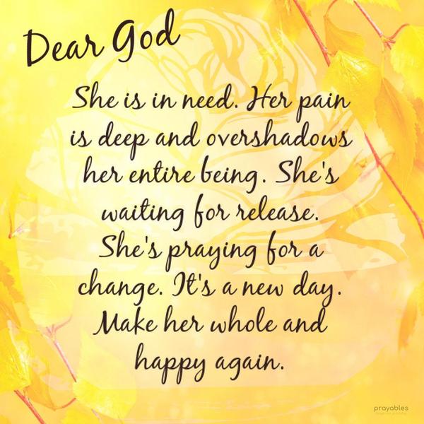 Dear God, She is in need. Her pain is deep and overshadows her entire being. She’s waiting for release. She’s praying for a change. It’s a new day. Make her whole and happy again.