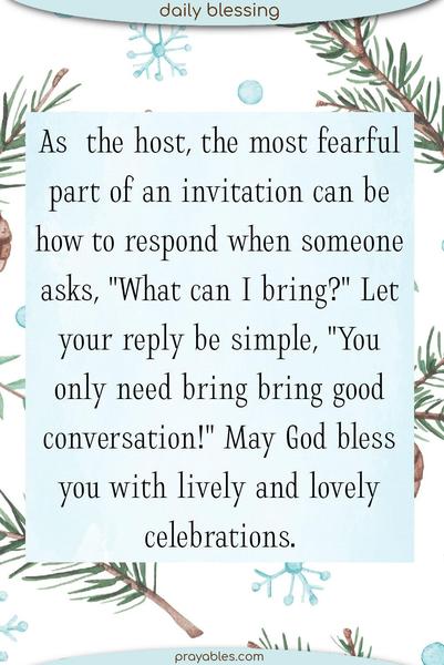 As a hostess, the most fearful part of an invitation can be how to respond when someone asks, "What can I bring?" Let your reply be simple, "You only need bring bring good conversation!" May God bless you with lively and lovely celebrations.