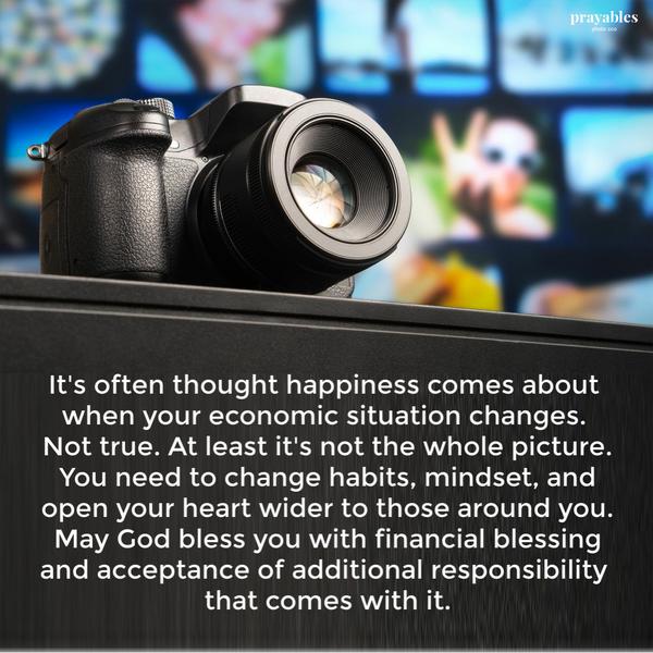 It’s often thought happiness comes about when your economic situation changes. Not true. At least it’s not the whole picture. You
need to change habits, mindset, and open your heart wider to those around you. May God bless you with financial blessing and acceptance of additional responsibility that comes with it.