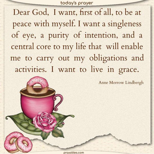 Dear God, I want, first of all, to be at peace with myself. I want a singleness of eye, a purity of intention, and a central core to my life that will enable me to carry out my obligations and activities. I want to live in grace. Anne Morrow Lindbergh 