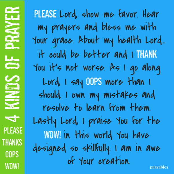 Please, thanks, oops, wow! Please Lord, show me favor. Hear my prayers and bless me with Your grace. About my health Lord…it could be better and I thank You it’s not worse. As I go along Lord, I say oops more than I should. I own my
mistakes and resolve to learn from them. Lastly Lord, I praise You for the WOW! in this world You have designed so skillfully. I am in awe of Your creation.