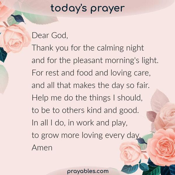 Dear God, Thank you for the calming night and for the pleasant morning's light. For rest and food and loving care, and all that makes the day
so fair. Help me do the things I should, to be to others kind and good. In all I do, in work and play, to grow more loving every day. Amen
