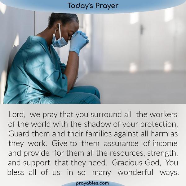 Workers Prayer Lord, we pray that you surround all the workers of the world with the shadow of your protection. Guard them and their families
against all harm as they work. Give to them assurance of income and provide for them all the resources, strength, and support that they need. Gracious God, you bless all of us in so many different ways.