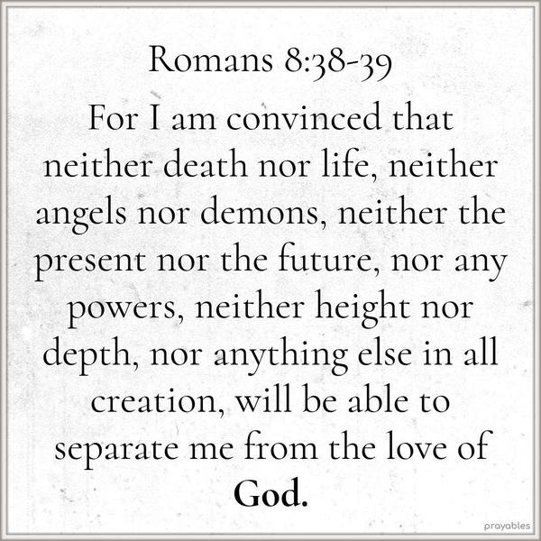 Romans 8:38-39 For I am convinced that neither death nor life, neither angels nor demons, neither the present nor the future, nor any powers, neither height nor depth, nor anything else in
all creation, will be able to separate me from the love of God.