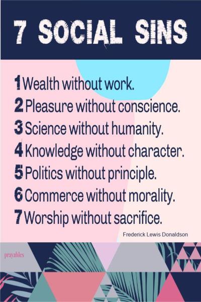 1. Wealth without work. 2. Pleasure without conscience. 3. Science without humanity. 4. Knowledge without character. 5. Politics without principle. 6. Commerce without morality. 7. Worship without sacrifice. – Frederick Lewis Donaldson  May you be blessed with saintly social behaviors.