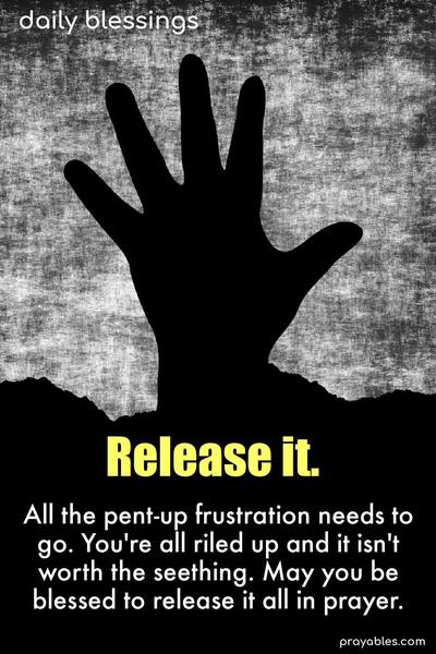 All the pent-up frustration needs to go. You’re all riled up, and it isn’t worth the seething. May you be blessed to release it all in prayer.