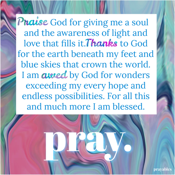 Praise God for giving me a soul and the awareness of light and love that fills it. Thanks to God for the earth beneath my feet and blue skies that crown the world. I am awed by God for wonders exceeding my every hope and endless possibilities. For all this and much more I am blessed.