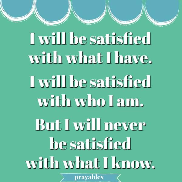 I will be satisfied with what I have. I will be satisfied with who I am. But I will never be satisfied with what I know.