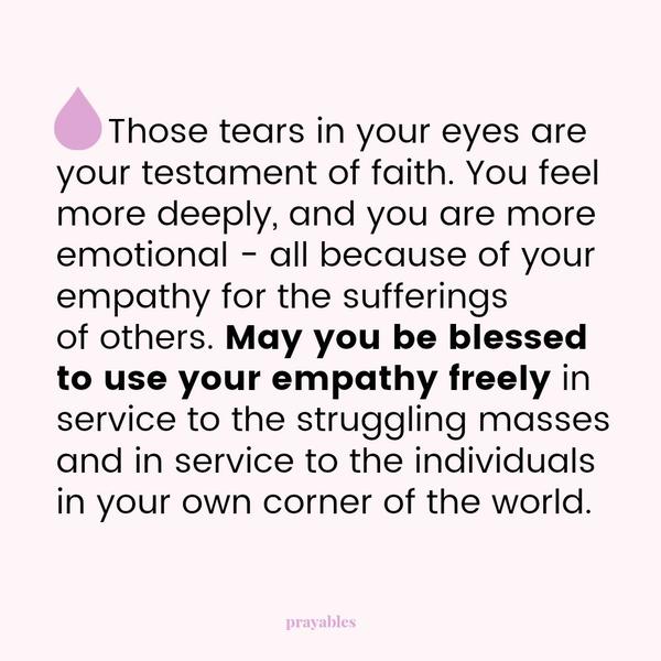 Those tears in your eyes are your testament of faith. You feel more deeply, and you are more emotional – all because of your empathy for the sufferings of others. May you be blessed to use your empathy freely in service to the
struggling masses and in service to the individuals in your own corner of the world.