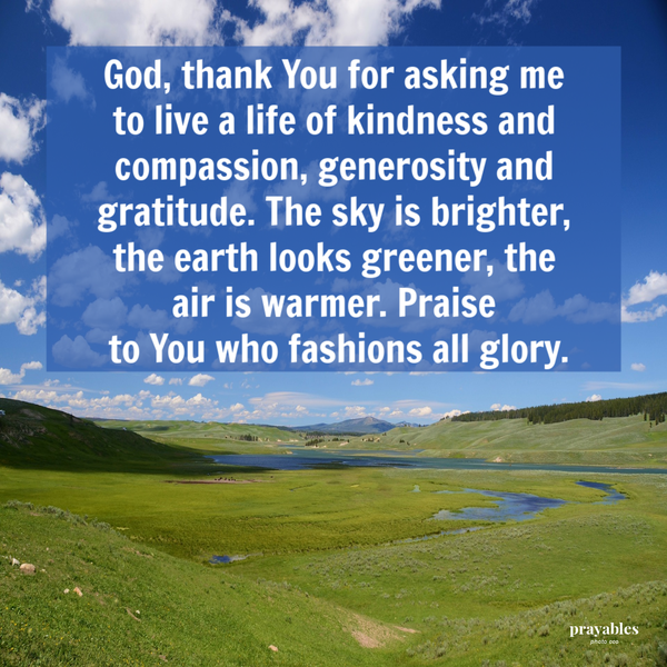 God,  thank You for asking me to live a life of kindness and compassion, generosity and gratitude. The sky is brighter, the earth looks greener, the air is warmer. Praise to You who fashions all glory.