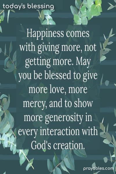 Happiness comes with giving more, not getting more. May you be blessed to give more love, give more mercy, and to show more generosity in every interaction with God’s creation.