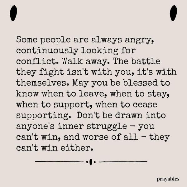 Some people are always angry, continuously looking for conflict. Walk away. The battle they fight isn’t with you, it’s with themselves. May you be blessed to know when to leave, when to stay, when to support, when to cease supporting.  Don’t be drawn into anyone’s inner struggle – you can’t win, and worse of all – they can’t win either.