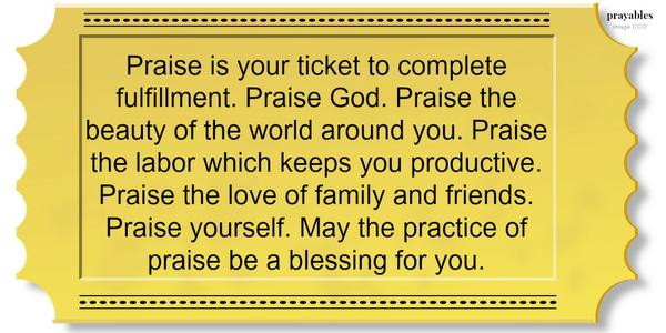 Praise is your ticket to complete fulfillment. Praise God. Praise the beauty of the world around you. Praise the labor which keeps you productive. Praise the love of family and friends. Praise yourself. May the practice of praise be a
blessing for you. 