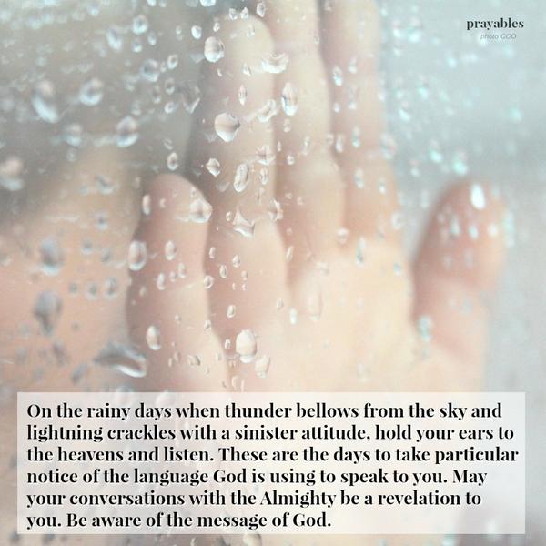 On the rainy days when thunder bellows from the sky and lightning crackles with a sinister attitude, hold your ears to the heavens and listen. These are the days to take particular notice of the language God is using to speak to
you. May your conversations with the Almighty be a revelation to you. Be aware of the message of God.