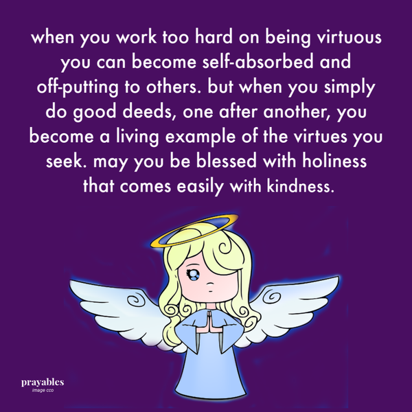 When you work too hard on being virtuous you can become self-absorbed and off-putting to others. But when you simply do good deeds, one after another, you become a living example of the virtues you seek. May you be blessed with holiness
that comes easily with kindness.