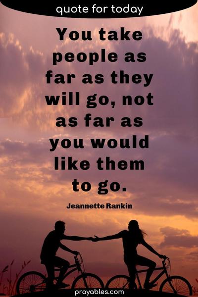 You take people as far as they will go, not as far as you would like them to go. Jeannette Rankin