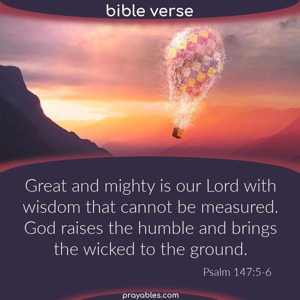 Psalm 147:5-6 Great and mighty is our Lord with wisdom that cannot be measured. God raises the humble and brings the wicked to the ground.