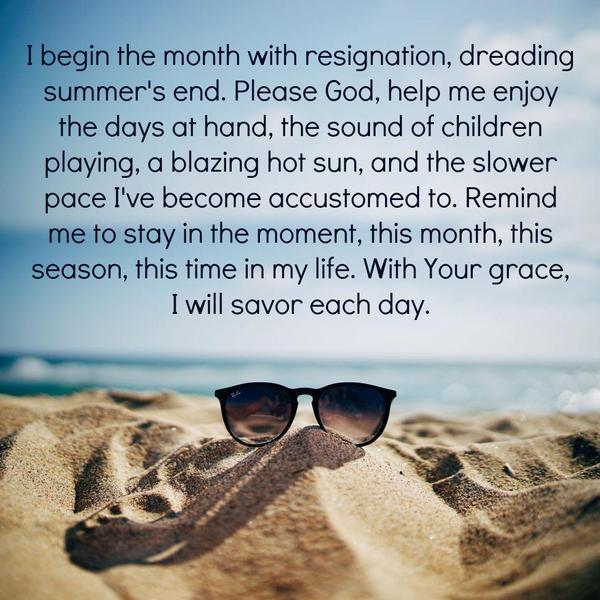 I begin the month with resignation, dreading summer's end. Please God, help me enjoy the days at hand, the sound of children playing, a blazing hot sun,
and the slower pace I've become accustomed to. Remind me to stay in the moment, this month, this season, this time in my life. With Your grace, I will savor each day.