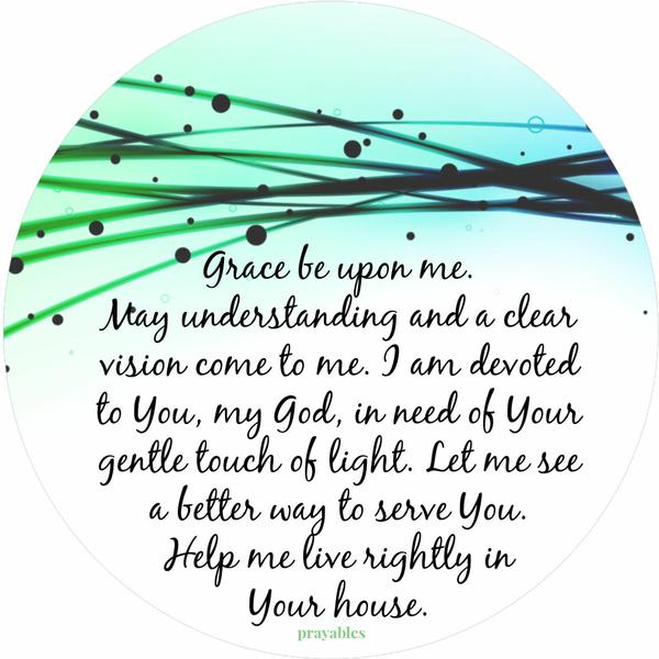 Grace be upon me. May understanding and a clear vision come to me. I am devoted to You, my God, in need of Your gentle touch of
light. Let me see a better way to serve You. Help me live rightly in Your house.