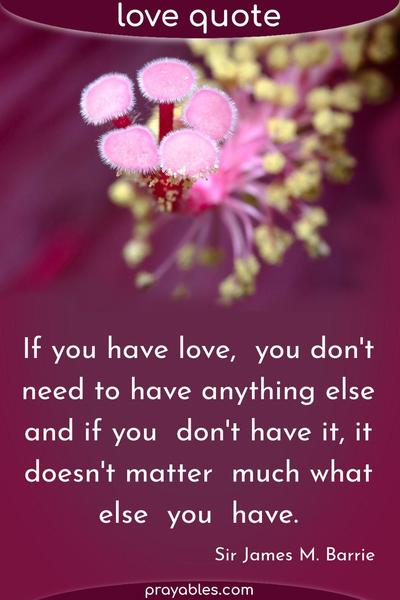 If you have love, you don’t need to have anything else, and if you don’t have it, it doesn’t matter much what else you have. Sir James M. Barrie