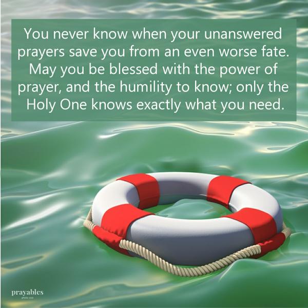 You never know when your unanswered prayers save you from an even worse fate. May you be blessed with the power of prayer, and the
humility to know; only the Holy One knows exactly what you need.