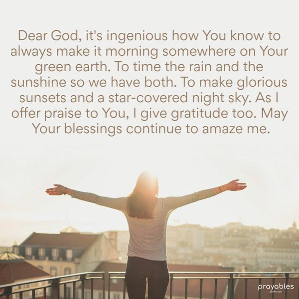 Dear God, it's ingenious how You know to always make it morning somewhere on Your green earth. To time the rain and the sunshine so we have
both. To make glorious sunsets and a star-covered night sky. As I offer praise to You, I give gratitude too. May Your blessings continue to amaze me.