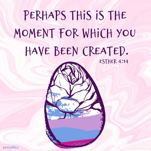 Esther 4:14 Perhaps this is the moment for which you have been created.