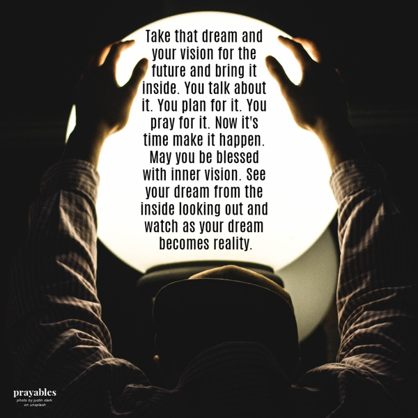 Take that dream and your vision for the future and bring it inside. You talk about it. You plan for it. You pray for it. Now it’s time make it happen. May you be blessed with inner vision. See your dream from the inside looking out and
watch as your dream becomes reality.