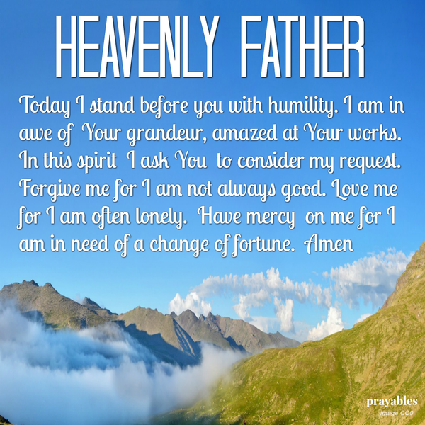 Heavenly Father, Today I stand before you with humility. I am in awe of Your grandeur, amazed at Your works. In this spirit I ask You to consider my request. Forgive me for I am not always good. Love me for I am often lonely. Have
mercy on me for I am in need of a change of fortune.  Amen