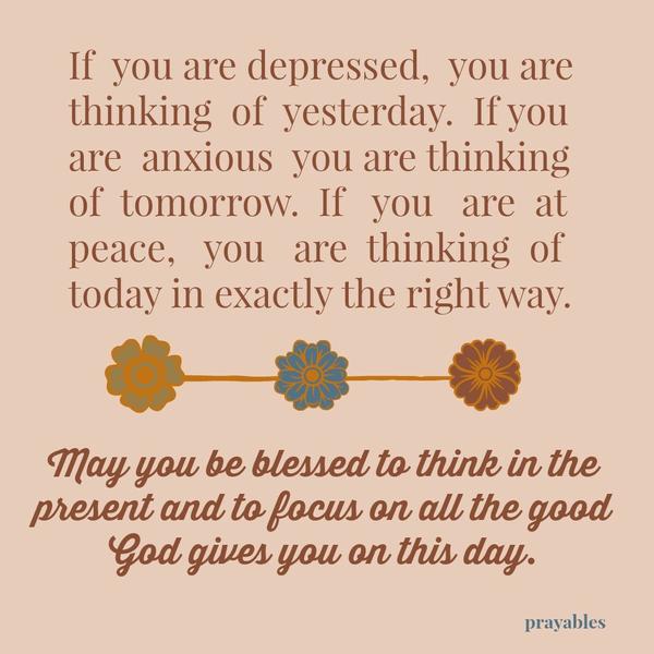 If you are depressed, you are thinking of yesterday. If you are anxious you are thinking of tomorrow. If you are peaceful you are thinking of today – in exactly the right way. May you be blessed to think in the present and to focus
on all the good God gives you on this day.