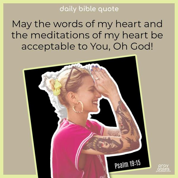 May the words of my heart and the meditations of my heart be acceptable to You, Oh God! Psalm 19:15