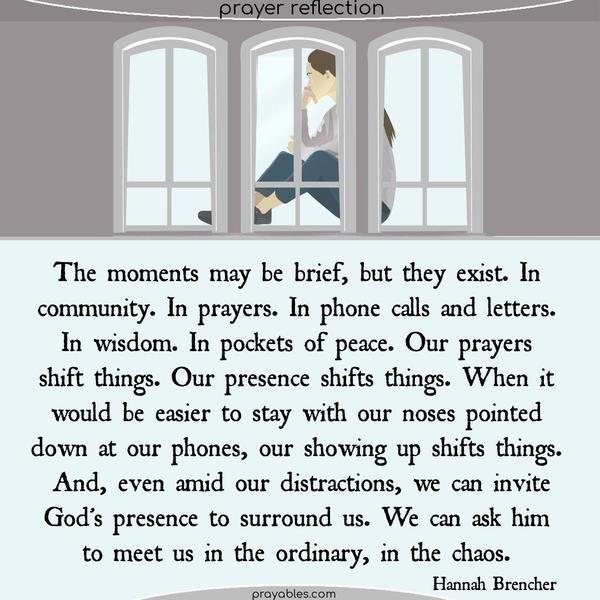 The moments may be brief, but they exist. In community. In prayers. In phone calls and letters. In wisdom. In pockets of peace. Our prayers shift things. Our presence shifts things. When it would be easier to stay with our noses pointed down at our phones, our showing up shifts things. And, even amid our distractions, we can invite God’s
presence to surround us. We can ask him to meet us in the ordinary, in the chaos. Hannah Brencher