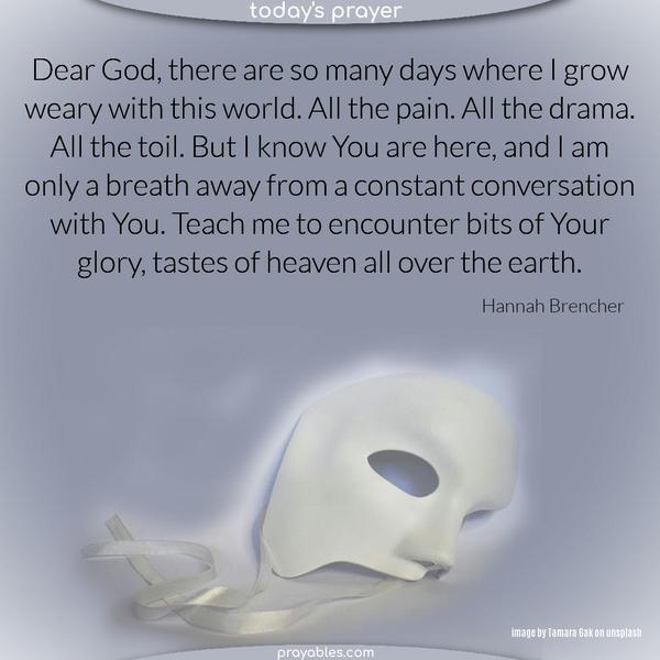 Dear God, there are so many days where I grow weary with this world. All the pain. All the drama. All the toil. But I know You are here, and I am only a breath away from a constant conversation with You. Teach me to encounter bits of Your glory, tastes of heaven all over the earth.     Hannah Brencher