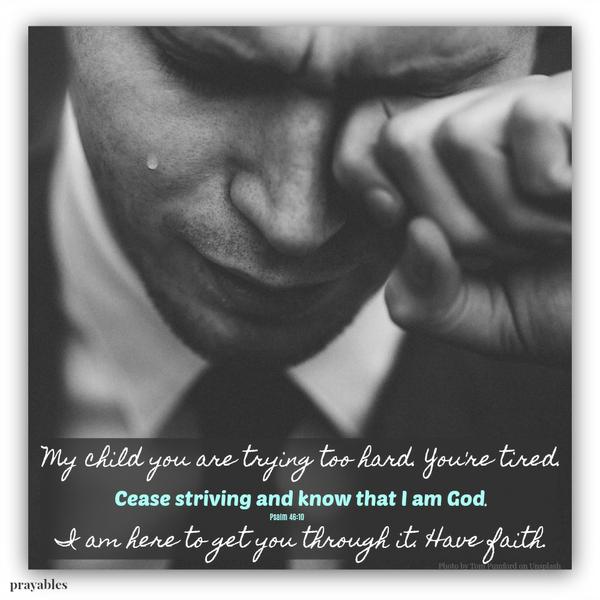 My child you are trying too hard. You’re tired. Cease striving and know that I am God. I am here to get you through it. Have faith.