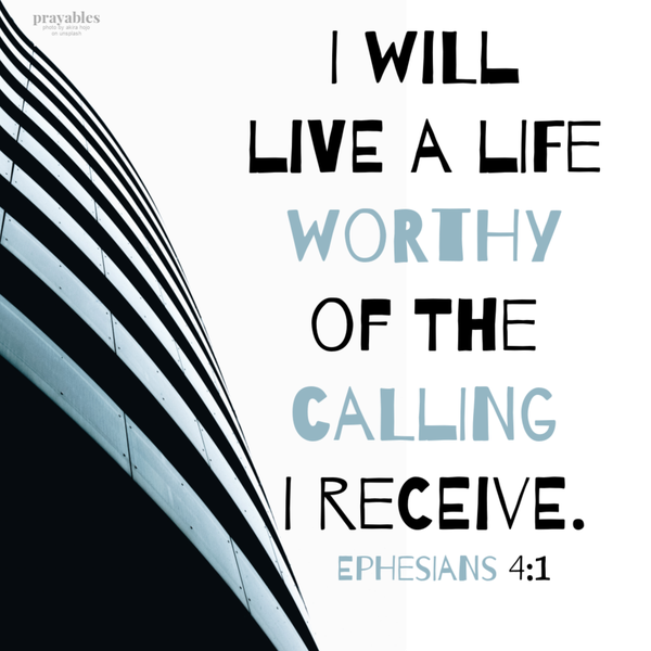 Ephesians 4:1 I will live a life worthy of the calling I receive.