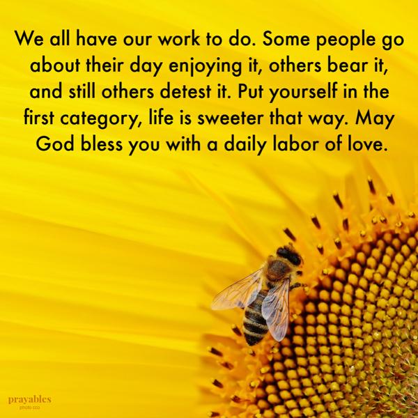 We all have our work to do. Some people go about their day enjoying it, others bear it, and still others detest it. Put yourself
in the first category, life is sweeter that way. May God bless you with a daily labor of love.