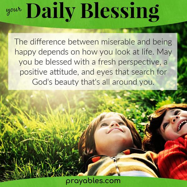 The difference between miserable and being happy depends on how you're looking at life. May you be blessed with a fresh perspective, a
positive attitude, and eyes that search for God's beauty that's all around you.