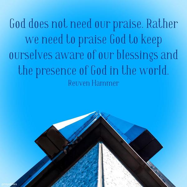 God does not need our praise. Rather we need to praise God to keep ourselves aware of our blessings and the presence of God in the world. Reuven Hammer