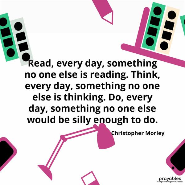 Read, every day, something no one else is reading. Think, every day, something no one else is thinking. Do, every day, something no one else would be silly enough to do. Christopher
Morley