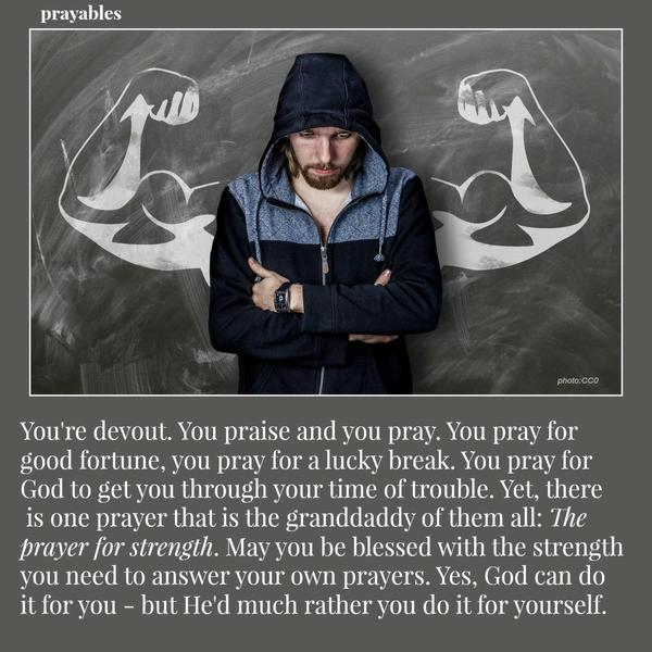 You're devout. You praise and you pray. You pray for good fortune, you pray for a lucky break. You pray for God to get you through your time of trouble. Yet, there is one prayer that is the granddaddy of them all: The
prayer for strength. May you be blessed with the strength you need to answer your own prayers. Yes, God can do it for you - but He'd much rather you do it for yourself.