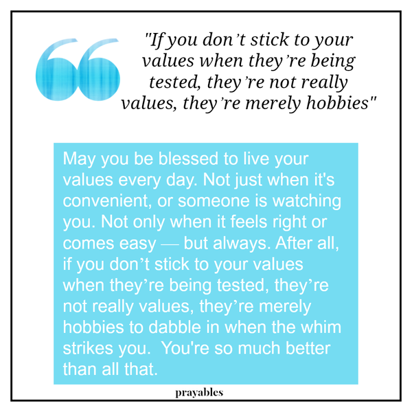 May you be blessed to live your values every day. Not just when it's convenient, or someone is watching you. Not only when it feels right or comes easy — but always. After all, if you don’t stick to your values when they’re being
tested, they’re not really values, they’re merely hobbies to dabble in when the whim strikes you.  You're so much better than that.